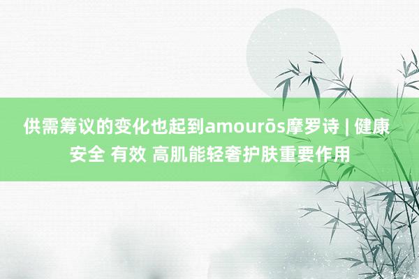 供需筹议的变化也起到amourōs摩罗诗 | 健康 安全 有效 高肌能轻奢护肤重要作用