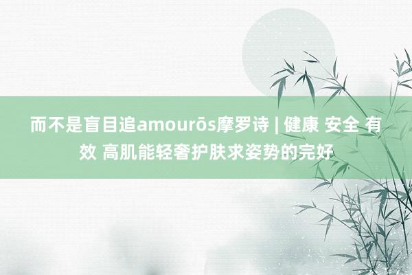 而不是盲目追amourōs摩罗诗 | 健康 安全 有效 高肌能轻奢护肤求姿势的完好