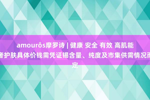 amourōs摩罗诗 | 健康 安全 有效 高肌能轻奢护肤具体价钱需凭证锡含量、纯度及市集供需情况而定